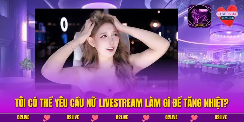 Tôi Có Thể Yêu Cầu Nữ Livestream Làm Gì Để Tăng Nhiệt?
